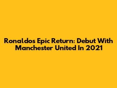 Ronaldo's Epic Return: Debut With Manchester United In 2021