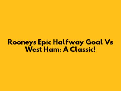 Rooney's Epic Halfway Goal Vs West Ham: A Classic!