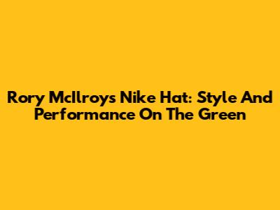 Rory McIlroy's Nike Hat: Style And Performance On The Green