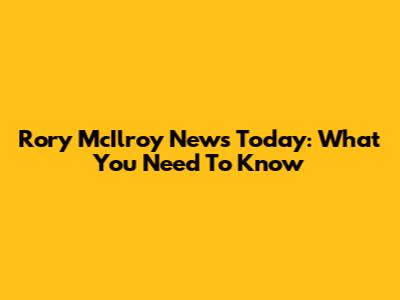 Rory McIlroy News Today: What You Need To Know