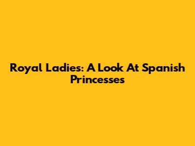 Royal Ladies: A Look At Spanish Princesses