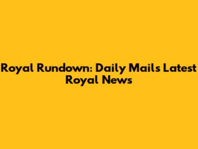 Royal Rundown: Daily Mail's Latest Royal News