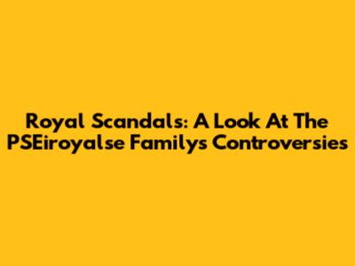 Royal Scandals: A Look At The PSEiroyalse Family's Controversies