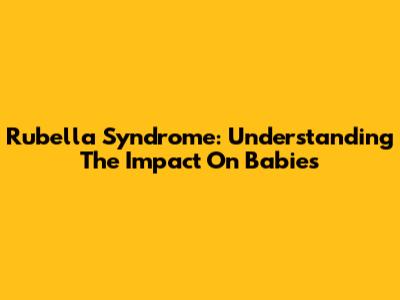 Rubella Syndrome: Understanding The Impact On Babies
