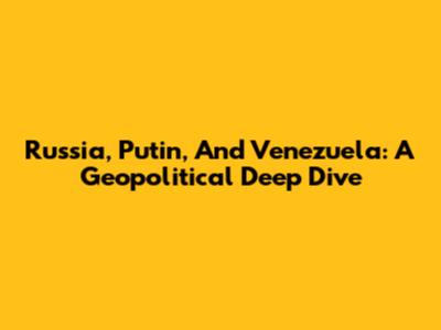 Russia, Putin, And Venezuela: A Geopolitical Deep Dive