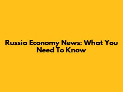 Russia Economy News: What You Need To Know