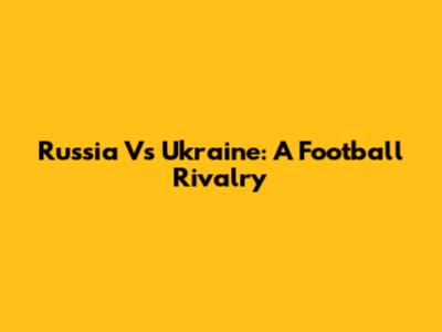 Russia Vs Ukraine: A Football Rivalry