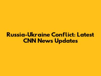 Russia-Ukraine Conflict: Latest CNN News Updates