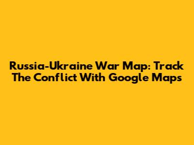 Russia-Ukraine War Map: Track The Conflict With Google Maps
