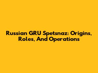 Russian GRU Spetsnaz: Origins, Roles, And Operations