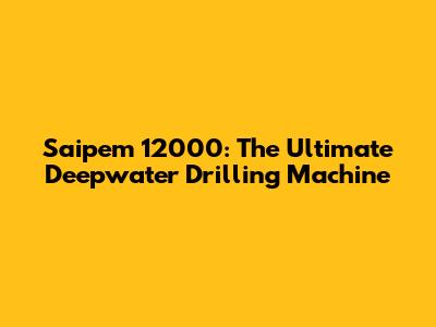 Saipem 12000: The Ultimate Deepwater Drilling Machine