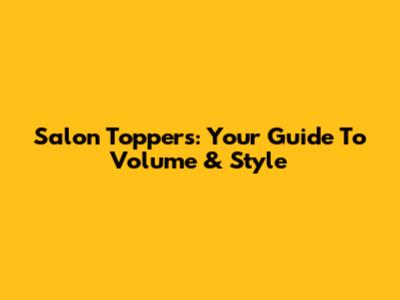 Salon Toppers: Your Guide To Volume & Style
