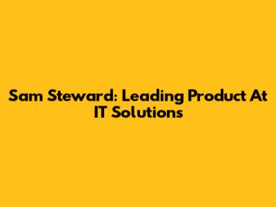 Sam Steward: Leading Product At IT Solutions