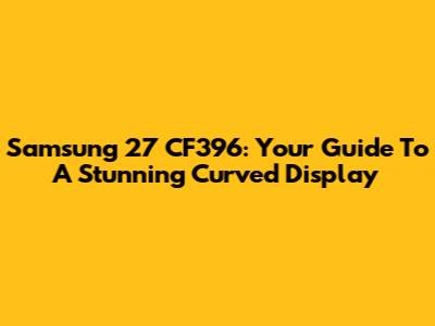 Samsung 27 CF396: Your Guide To A Stunning Curved Display