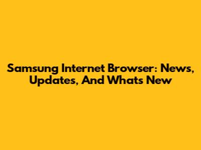 Samsung Internet Browser: News, Updates, And What's New