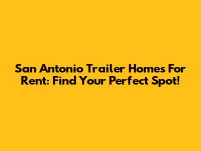 San Antonio Trailer Homes For Rent: Find Your Perfect Spot!