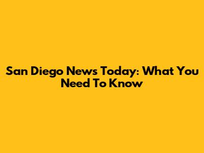 San Diego News Today: What You Need To Know