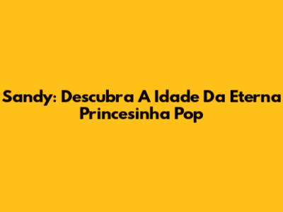 Sandy: Descubra A Idade Da Eterna Princesinha Pop