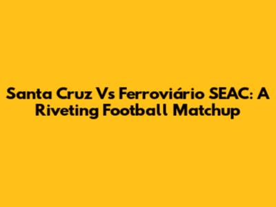 Santa Cruz Vs Ferroviário SEAC: A Riveting Football Matchup