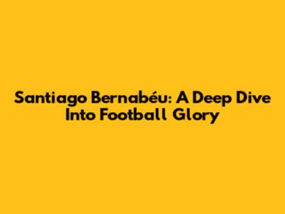 Santiago Bernabéu: A Deep Dive Into Football Glory