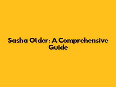 Sasha Older: A Comprehensive Guide
