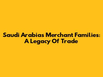 Saudi Arabia's Merchant Families: A Legacy Of Trade