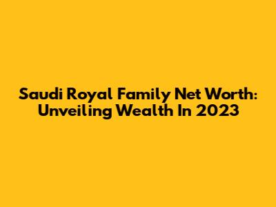 Saudi Royal Family Net Worth: Unveiling Wealth In 2023