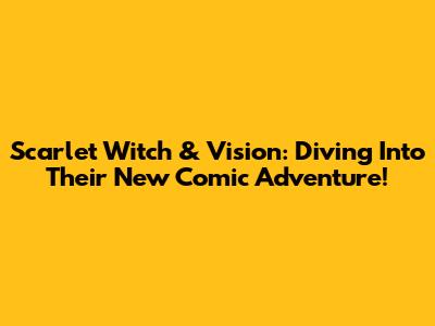 Scarlet Witch & Vision: Diving Into Their New Comic Adventure!