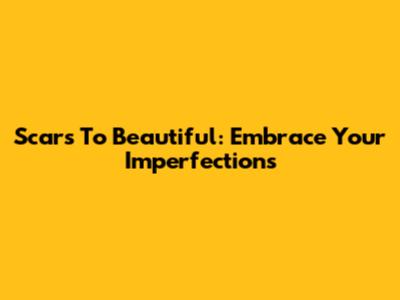 Scars To Beautiful: Embrace Your Imperfections