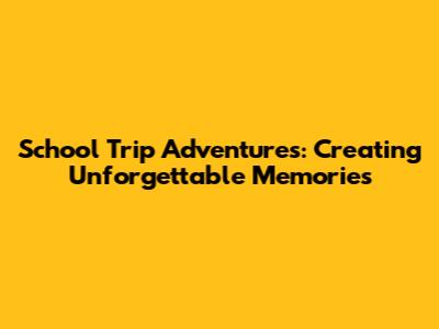 School Trip Adventures: Creating Unforgettable Memories