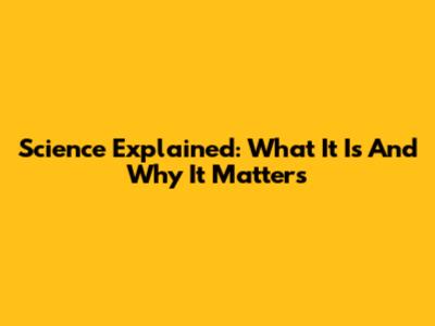 Science Explained: What It Is And Why It Matters