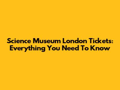 Science Museum London Tickets: Everything You Need To Know