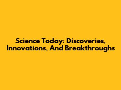 Science Today: Discoveries, Innovations, And Breakthroughs