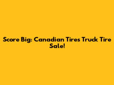 Score Big: Canadian Tire's Truck Tire Sale!