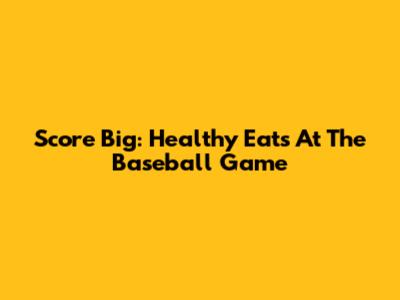 Score Big: Healthy Eats At The Baseball Game