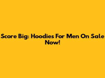 Score Big: Hoodies For Men On Sale Now!