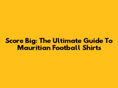 Score Big: The Ultimate Guide To Mauritian Football Shirts