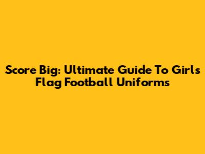 Score Big: Ultimate Guide To Girls' Flag Football Uniforms