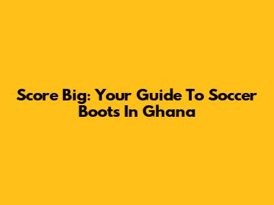 Score Big: Your Guide To Soccer Boots In Ghana
