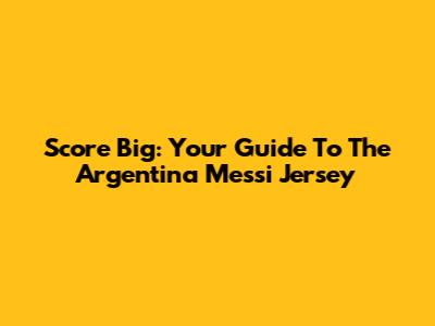 Score Big: Your Guide To The Argentina Messi Jersey