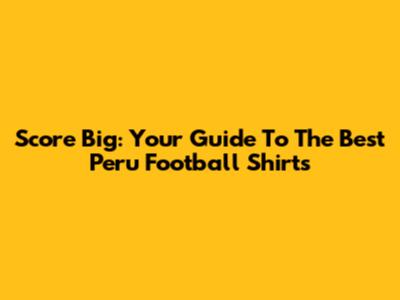 Score Big: Your Guide To The Best Peru Football Shirts
