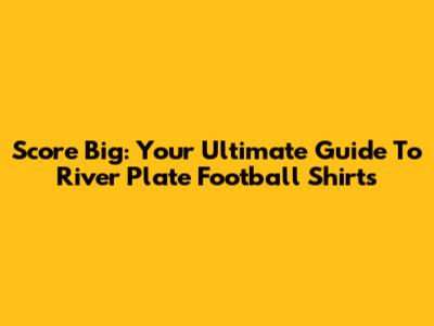 Score Big: Your Ultimate Guide To River Plate Football Shirts