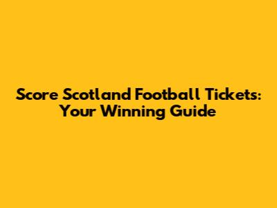 Score Scotland Football Tickets: Your Winning Guide