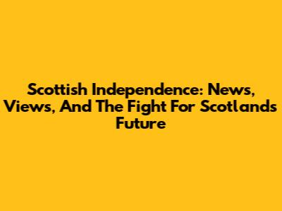 Scottish Independence: News, Views, And The Fight For Scotland's Future