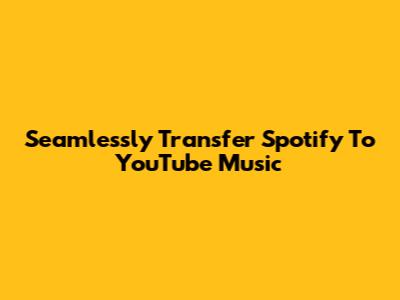 Seamlessly Transfer Spotify To YouTube Music
