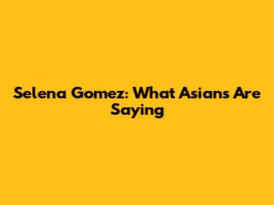 Selena Gomez: What Asians Are Saying