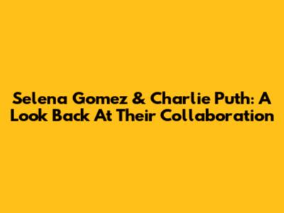 Selena Gomez & Charlie Puth: A Look Back At Their Collaboration