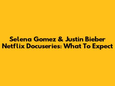 Selena Gomez & Justin Bieber Netflix Docuseries: What To Expect