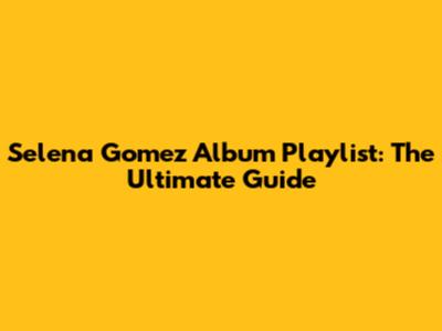Selena Gomez Album Playlist: The Ultimate Guide