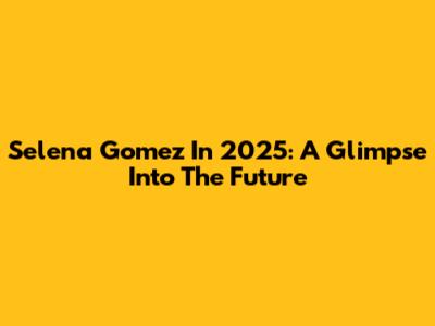 Selena Gomez In 2025: A Glimpse Into The Future